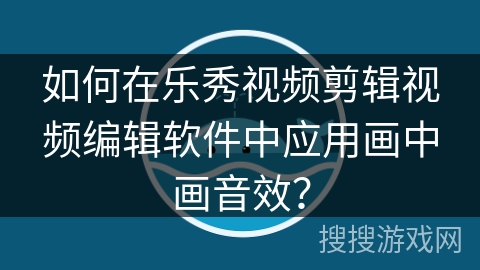 如何在乐秀视频剪辑视频编辑软件中应用画中画音效？