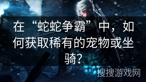 在“蛇蛇争霸”中，如何获取稀有的宠物或坐骑？