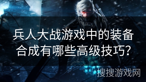 兵人大战游戏中的装备合成有哪些高级技巧？