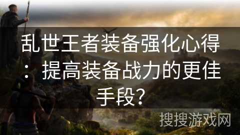 乱世王者装备强化心得：提高装备战力的更佳手段？
