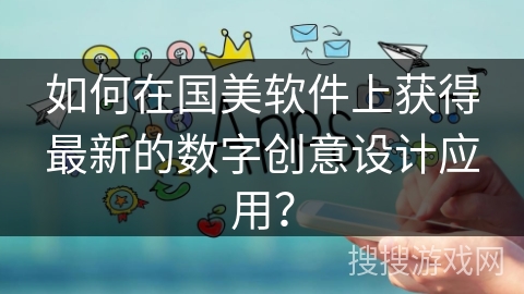 如何在国美软件上获得最新的数字创意设计应用？