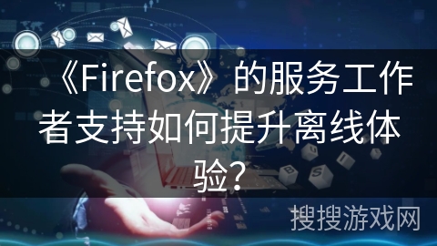 《Firefox》的服务工作者支持如何提升离线体验？