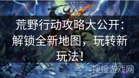 荒野行动攻略大公开：解锁全新地图，玩转新玩法！