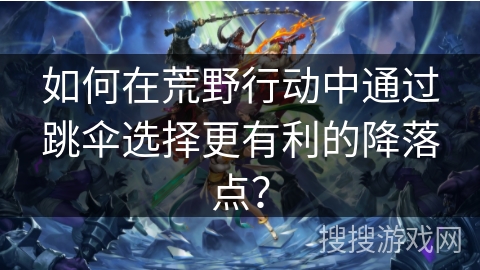 如何在荒野行动中通过跳伞选择更有利的降落点？