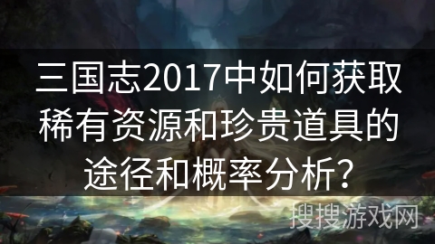 三国志2017中如何获取稀有资源和珍贵道具的途径和概率分析？