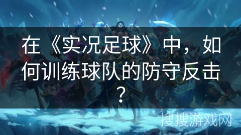 在《实况足球》中，如何训练球队的防守反击？