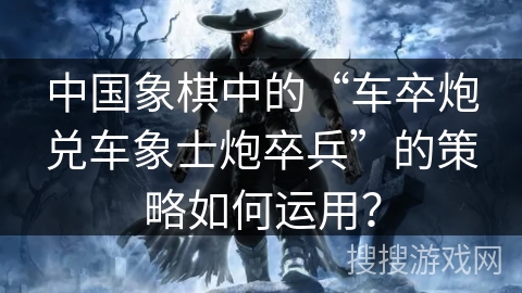 中国象棋中的“车卒炮兑车象士炮卒兵”的策略如何运用？