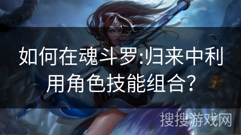 如何在魂斗罗:归来中利用角色技能组合？