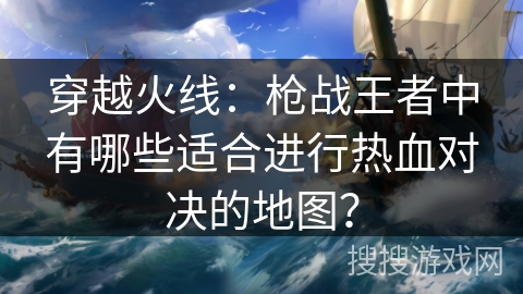 穿越火线：枪战王者中有哪些适合进行热血对决的地图？