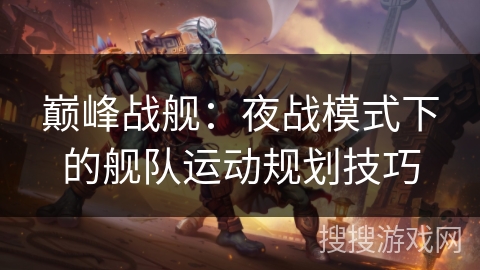 巅峰战舰:夜战模式下的舰队运动规划技巧 巅峰战舰:夜战模式下的舰队运动规划技巧