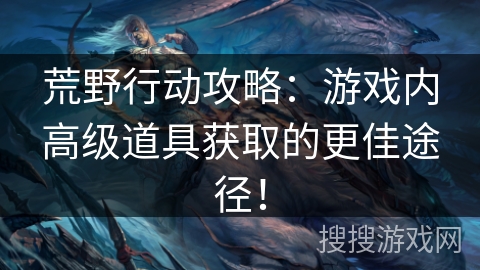 荒野行动攻略：游戏内高级道具获取的更佳途径！