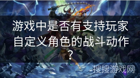 游戏中是否有支持玩家自定义角色的战斗动作? 游戏中是否有支持玩家自定义角色的战斗动作?