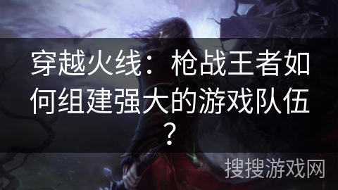 穿越火线：枪战王者如何组建强大的游戏队伍？