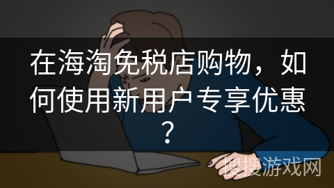 在海淘免税店购物,如何使用新用户专享优惠? 在海淘免税店购物,如何使用新用户专享优惠?