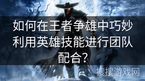 如何在王者争雄中巧妙利用英雄技能进行团队配合？