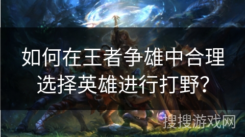 如何在王者争雄中合理选择英雄进行打野？