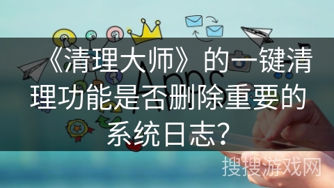 《清理大师》的一键清理功能是否删除重要的系统日志? 《清理大师》的一键清理功能是否删除重要的系统日志?