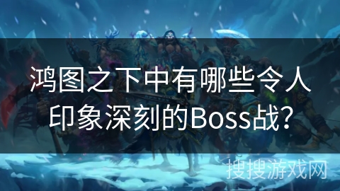 鸿图之下中有哪些令人印象深刻的Boss战？