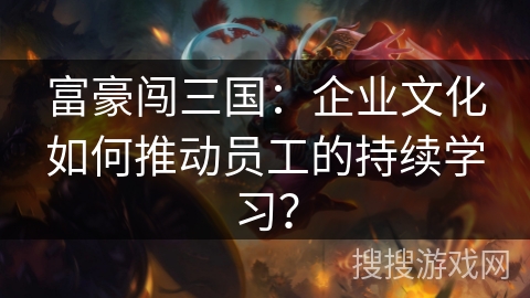 富豪闯三国：企业文化如何推动员工的持续学习？