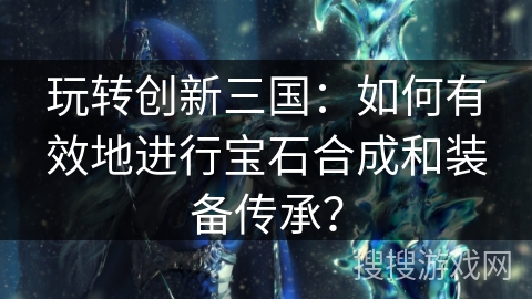 玩转创新三国：如何有效地进行宝石合成和装备传承？