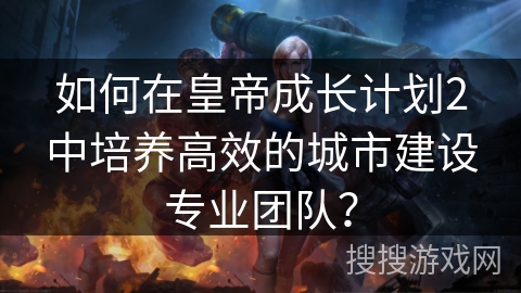 如何在皇帝成长计划2中培养高效的城市建设专业团队？