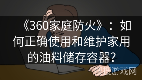 《360家庭防火》:如何正确使用和维护家用的油料储存容器? 《360家庭防火》:如何正确使用和维护家用的油料储存容器?