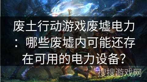 废土行动游戏废墟电力：哪些废墟内可能还存在可用的电力设备？