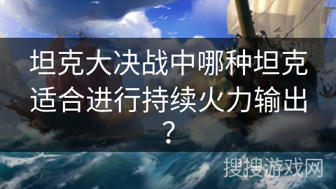 坦克大决战中哪种坦克适合进行持续火力输出? 坦克大决战中哪种坦克适合进行持续火力输出?
