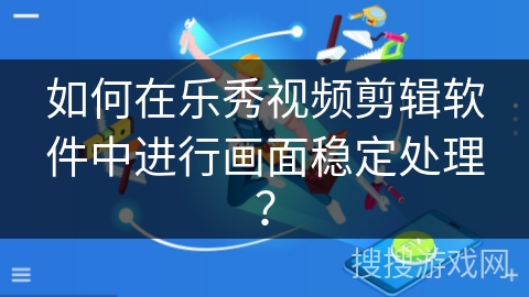 如何在乐秀视频剪辑软件中进行画面稳定处理？