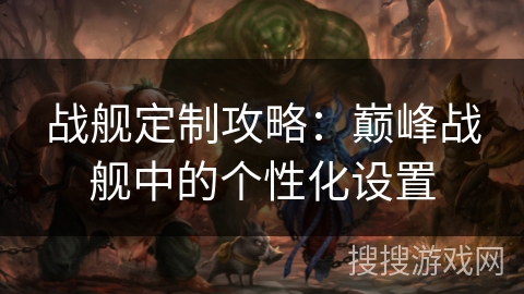 战舰定制攻略:巅峰战舰中的个性化设置 战舰定制攻略:巅峰战舰中的个性化设置