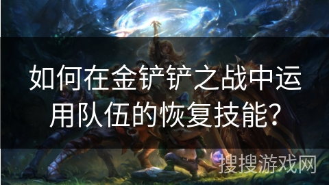 如何在金铲铲之战中运用队伍的恢复技能? 如何在金铲铲之战中运用队伍的恢复技能?