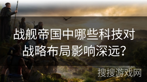 战舰帝国中哪些科技对战略布局影响深远?