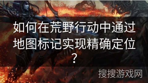 如何在荒野行动中通过地图标记实现精确定位?