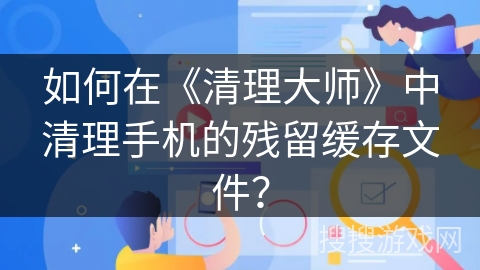 如何在《清理大师》中清理手机的残留缓存文件? 如何在《清理大师》中清理手机的残留缓存文件?