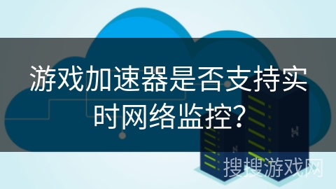 游戏加速器是否支持实时网络监控? 游戏加速器是否支持实时网络监控?