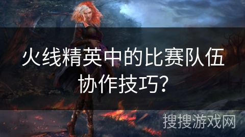 火线精英中的比赛队伍协作技巧?