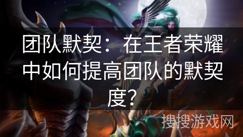 团队默契:在王者荣耀中如何提高团队的默契度? 团队默契:在王者荣耀中如何提高团队的默契度?