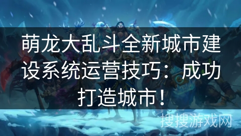 萌龙大乱斗全新城市建设系统运营技巧:成功打造城市! 萌龙大乱斗全新城市建设系统运营技巧:成功打造城市!