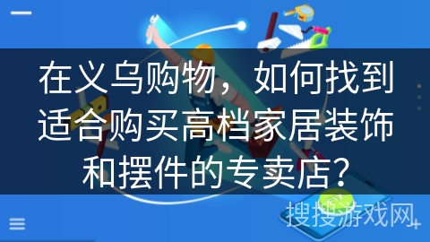 在义乌购物,如何找到适合购买高档家居装饰和摆件的专卖店? 在义乌购物,如何找到适合购买高档家居装饰和摆件的专卖店?