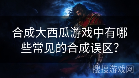 合成大西瓜游戏中有哪些常见的合成误区？