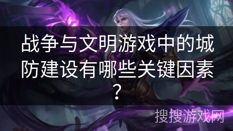 战争与文明游戏中的城防建设有哪些关键因素？
