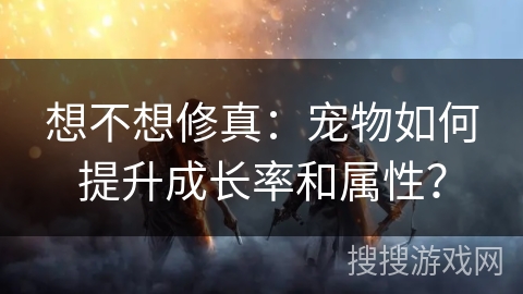 想不想修真：宠物如何提升成长率和属性？