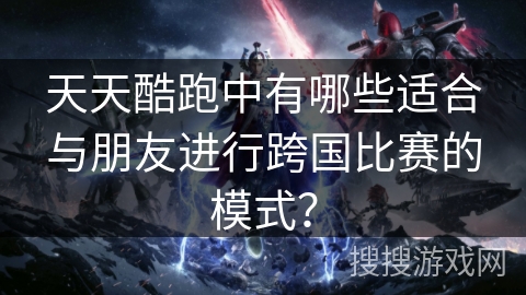天天酷跑中有哪些适合与朋友进行跨国比赛的模式？
