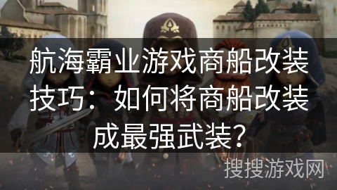 航海霸业游戏商船改装技巧:如何将商船改装成最强武装? 航海霸业游戏商船改装技巧:如何将商船改装成最强武装?