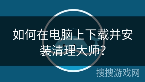 如何在电脑上下载并安装清理大师？