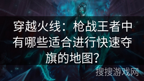 穿越火线：枪战王者中有哪些适合进行快速夺旗的地图？