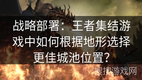 战略部署：王者集结游戏中如何根据地形选择更佳城池位置？