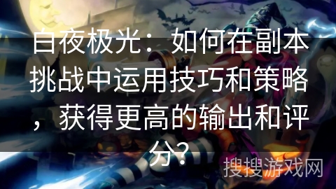 白夜极光：如何在副本挑战中运用技巧和策略，获得更高的输出和评分？