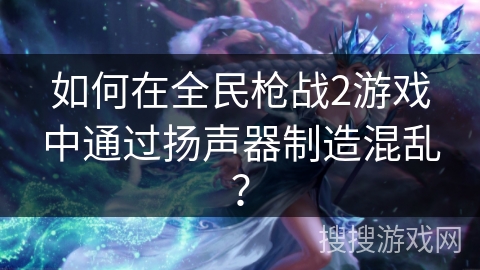 如何在全民枪战2游戏中通过扬声器制造混乱？