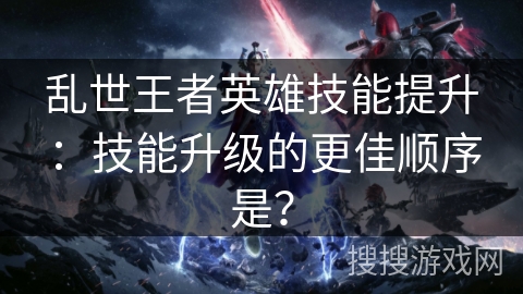 乱世王者英雄技能提升：技能升级的更佳顺序是？